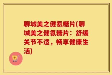 聊城美之健氨糖片(聊城美之健氨糖片：舒缓关节不适，畅享健康生活)