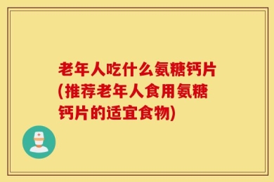 老年人吃什么氨糖钙片(推荐老年人食用氨糖钙片的适宜食物)