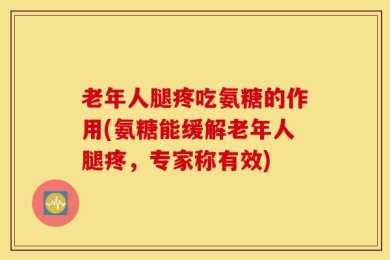 老年人腿疼吃氨糖的作用(氨糖能缓解老年人腿疼，专家称有效)