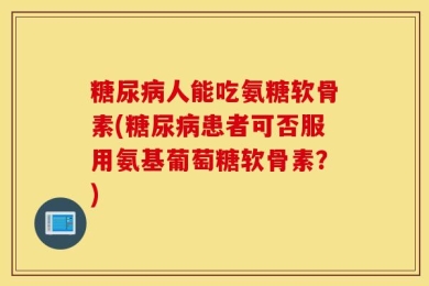 糖尿病人能吃氨糖软骨素(糖尿病患者可否服用氨基葡萄糖软骨素？)