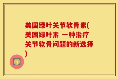 美国绿叶关节软骨素(美国绿叶素 一种治疗关节软骨问题的新选择)