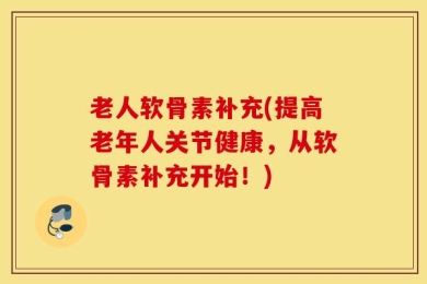 老人软骨素补充(提高老年人关节健康，从软骨素补充开始！)