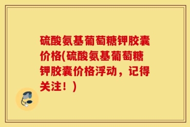 硫酸氨基葡萄糖钾胶囊价格(硫酸氨基葡萄糖钾胶囊价格浮动，记得关注！)