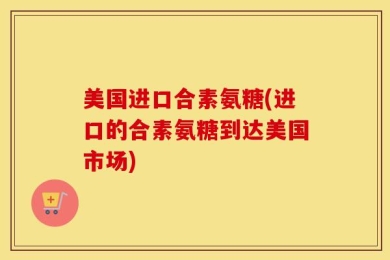 美国进口合素氨糖(进口的合素氨糖到达美国市场)