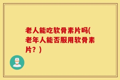 老人能吃软骨素片吗(老年人能否服用软骨素片？)