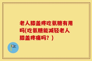 老人膝盖疼吃氨糖有用吗(吃氨糖能减轻老人膝盖疼痛吗？)