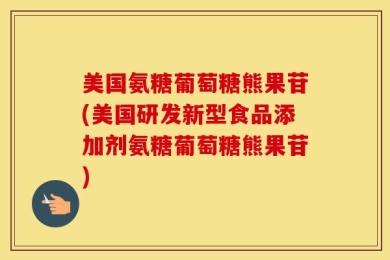 美国氨糖葡萄糖熊果苷(美国研发新型食品添加剂氨糖葡萄糖熊果苷)