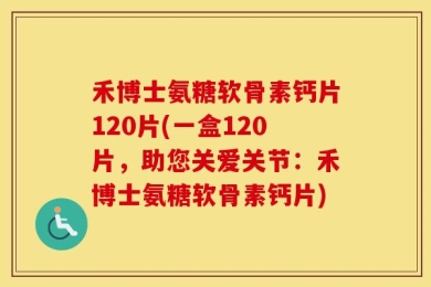 禾博士氨糖软骨素钙片120片(一盒120片，助您关爱关节：禾博士氨糖软骨素钙片)