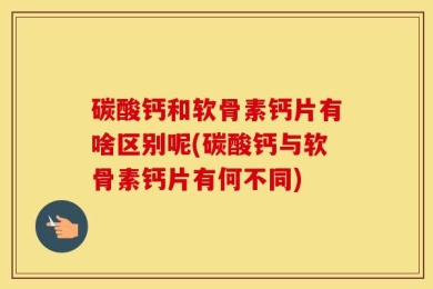 碳酸钙和软骨素钙片有啥区别呢(碳酸钙与软骨素钙片有何不同)