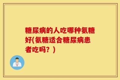 糖尿病的人吃哪种氨糖好(氨糖适合糖尿病患者吃吗？)
