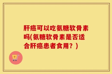 肝癌可以吃氨糖软骨素吗(氨糖软骨素是否适合肝癌患者食用？)