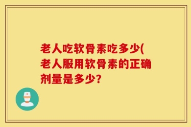 老人吃软骨素吃多少(老人服用软骨素的正确剂量是多少？