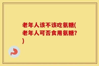 老年人该不该吃氨糖(老年人可否食用氨糖？)