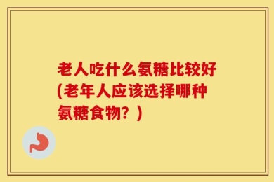 老人吃什么氨糖比较好(老年人应该选择哪种氨糖食物？)