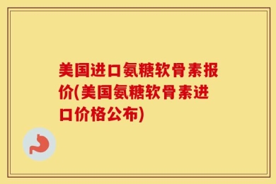 美国进口氨糖软骨素报价(美国氨糖软骨素进口价格公布)