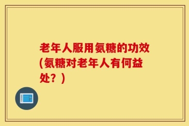 老年人服用氨糖的功效(氨糖对老年人有何益处？)