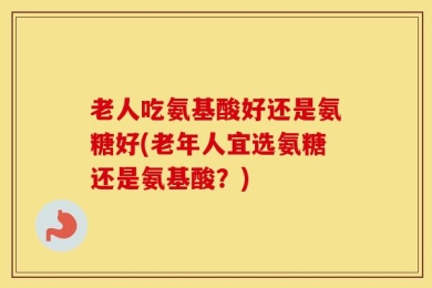 老人吃氨基酸好还是氨糖好(老年人宜选氨糖还是氨基酸？)