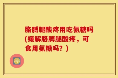 胳膊腿酸疼用吃氨糖吗(缓解胳膊腿酸疼，可食用氨糖吗？)