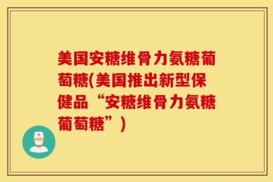 美国安糖维骨力氨糖葡萄糖(美国推出新型保健品“安糖维骨力氨糖葡萄糖”)