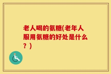 老人喝的氨糖(老年人服用氨糖的好处是什么？)