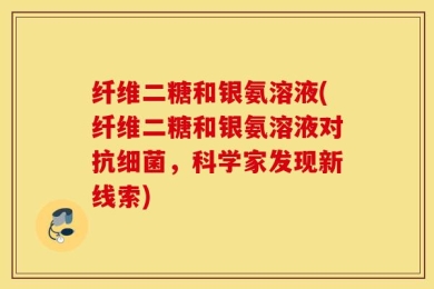 纤维二糖和银氨溶液(纤维二糖和银氨溶液对抗细菌，科学家发现新线索)