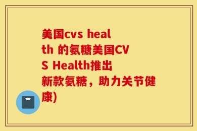美国cvs health 的氨糖美国CVS Health推出新款氨糖，助力关节健康)