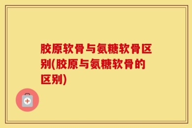 胶原软骨与氨糖软骨区别(胶原与氨糖软骨的区别)