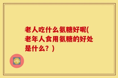老人吃什么氨糖好呢(老年人食用氨糖的好处是什么？)