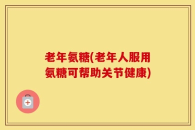 老年氨糖(老年人服用氨糖可帮助关节健康)
