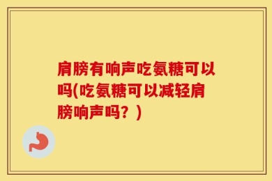 肩膀有响声吃氨糖可以吗(吃氨糖可以减轻肩膀响声吗？)