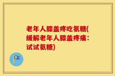 老年人膝盖疼吃氨糖(缓解老年人膝盖疼痛：试试氨糖)