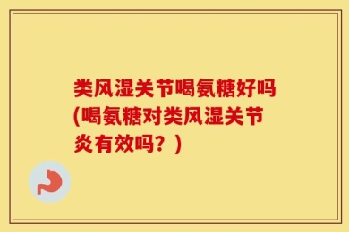 类风湿关节喝氨糖好吗(喝氨糖对类风湿关节炎有效吗？)