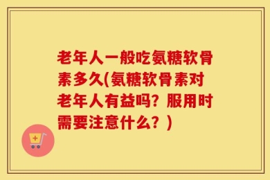 老年人一般吃氨糖软骨素多久(氨糖软骨素对老年人有益吗？服用时需要注意什么？)