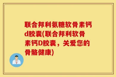 联合邦利氨糖软骨素钙d胶囊(联合邦利软骨素钙D胶囊，关爱您的骨骼健康)