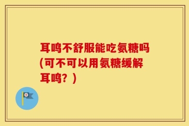 耳鸣不舒服能吃氨糖吗(可不可以用氨糖缓解耳鸣？)