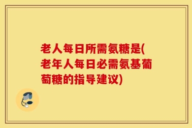 老人每日所需氨糖是(老年人每日必需氨基葡萄糖的指导建议)