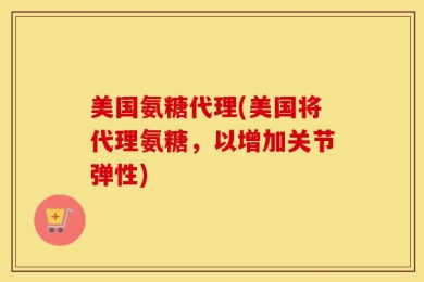 美国氨糖代理(美国将代理氨糖，以增加关节弹性)