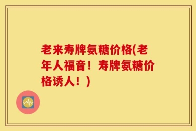 老来寿牌氨糖价格(老年人福音！寿牌氨糖价格诱人！)