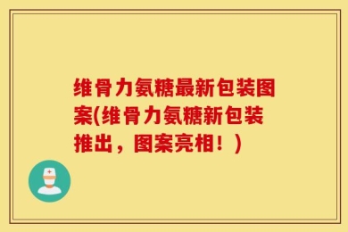 维骨力氨糖最新包装图案(维骨力氨糖新包装推出，图案亮相！)