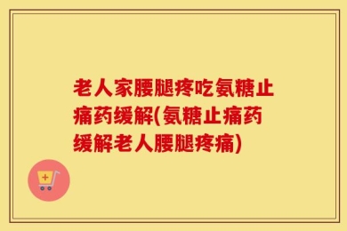 老人家腰腿疼吃氨糖止痛药缓解(氨糖止痛药缓解老人腰腿疼痛)