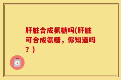 肝脏合成氨糖吗(肝脏可合成氨糖，你知道吗？)