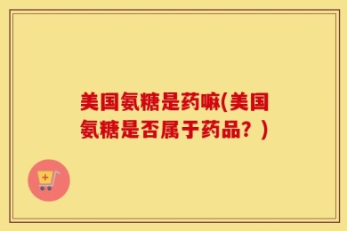 美国氨糖是药嘛(美国氨糖是否属于药品？)