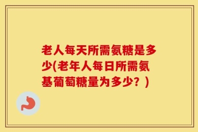 老人每天所需氨糖是多少(老年人每日所需氨基葡萄糖量为多少？)