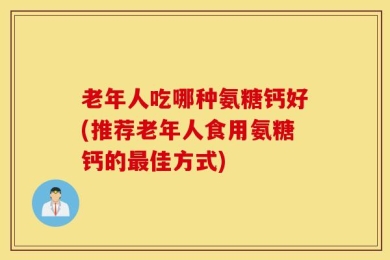 老年人吃哪种氨糖钙好(推荐老年人食用氨糖钙的最佳方式)