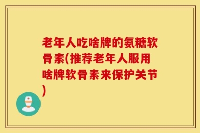 老年人吃啥牌的氨糖软骨素(推荐老年人服用啥牌软骨素来保护关节)