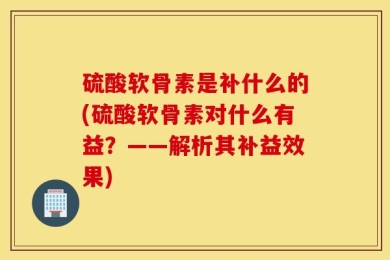 硫酸软骨素是补什么的(硫酸软骨素对什么有益？——解析其补益效果)
