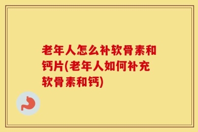 老年人怎么补软骨素和钙片(老年人如何补充软骨素和钙)