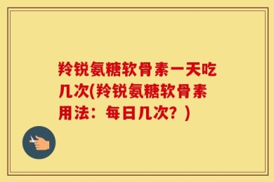 羚锐氨糖软骨素一天吃几次(羚锐氨糖软骨素用法：每日几次？)