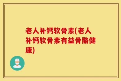 老人补钙软骨素(老人补钙软骨素有益骨骼健康)