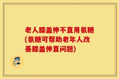 老人膝盖伸不直用氨糖(氨糖可帮助老年人改善膝盖伸直问题)
